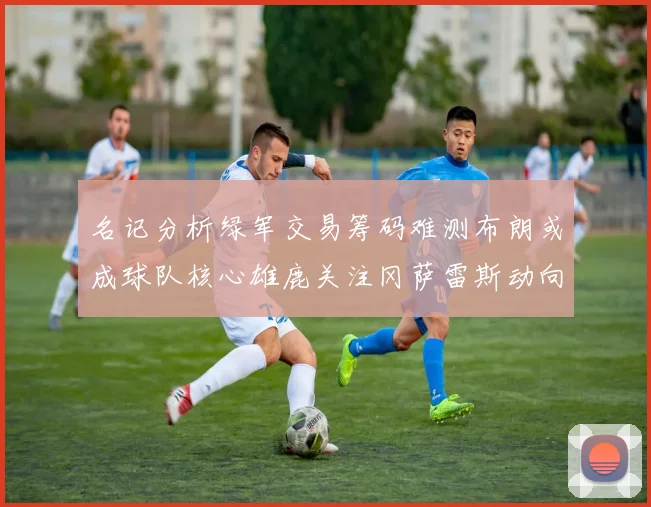 名记分析绿军交易筹码难测布朗或成球队核心雄鹿关注冈萨雷斯动向