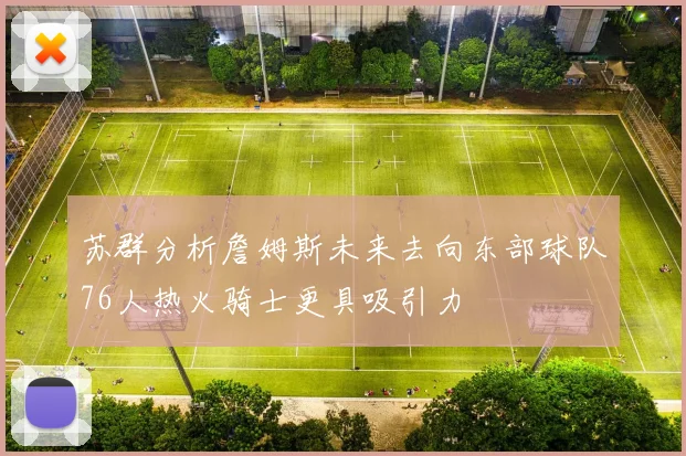 苏群分析詹姆斯未来去向东部球队76人热火骑士更具吸引力
