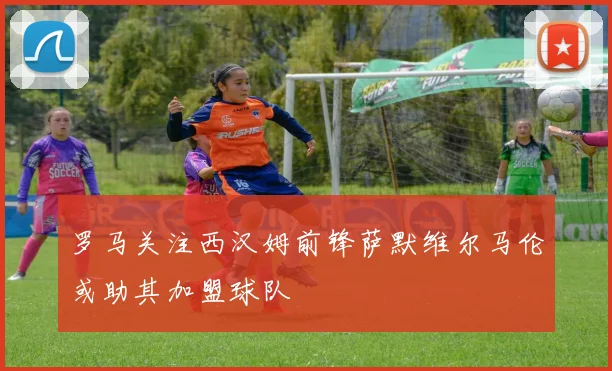 罗马关注西汉姆前锋萨默维尔马伦或助其加盟球队