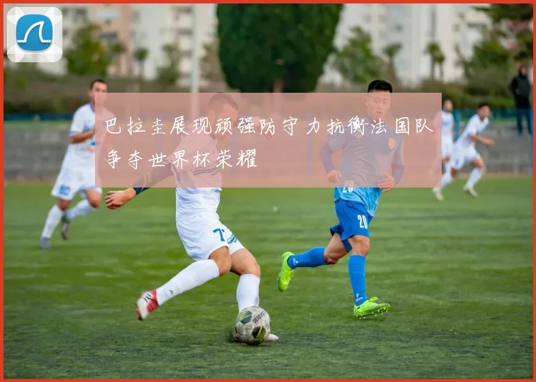 巴拉圭展现顽强防守力抗衡法国队争夺世界杯荣耀