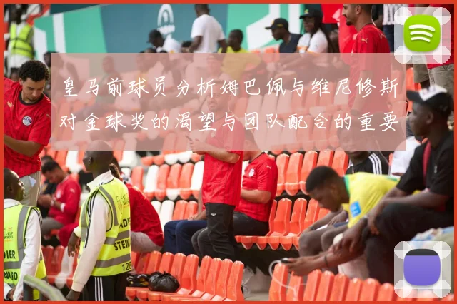 皇马前球员分析姆巴佩与维尼修斯对金球奖的渴望与团队配合的重要性