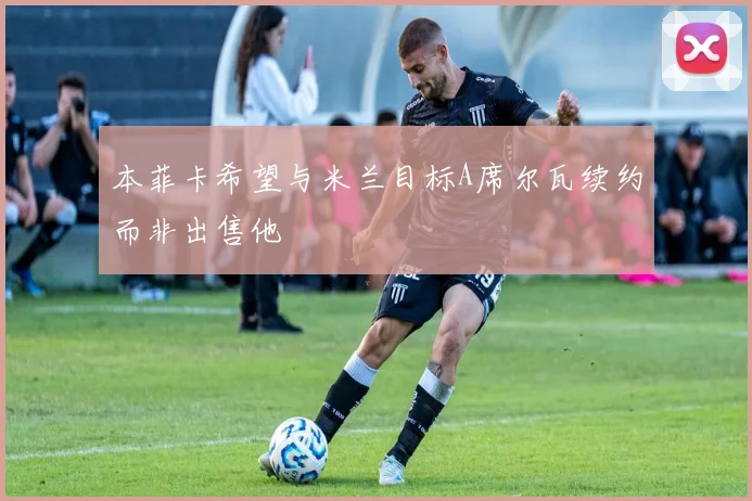 本菲卡希望与米兰目标A席尔瓦续约而非出售他