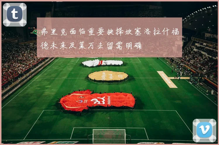 弗里克面临重要抉择坎塞洛拉什福德未来及莱万去留需明确