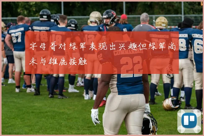 字母哥对绿军表现出兴趣但绿军尚未与雄鹿接触