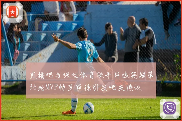 直播吧与咪咕体育联手评选英超第36轮MVP特罗萨德引发吧友热议