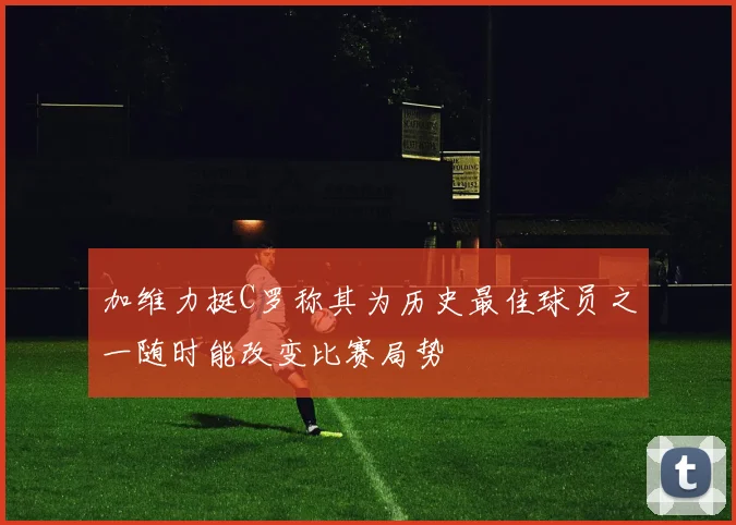 加维力挺C罗称其为历史最佳球员之一随时能改变比赛局势