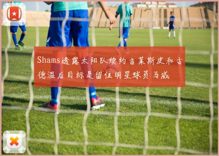 Shams透露太阳队续约吉莱斯皮和古德温后目标是留住明星球员马威