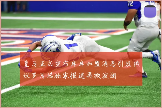 皇马正式宣布库库加盟消息引发热议罗马诺独家报道再掀波澜