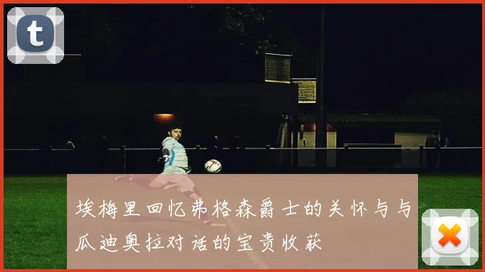埃梅里回忆弗格森爵士的关怀与与瓜迪奥拉对话的宝贵收获