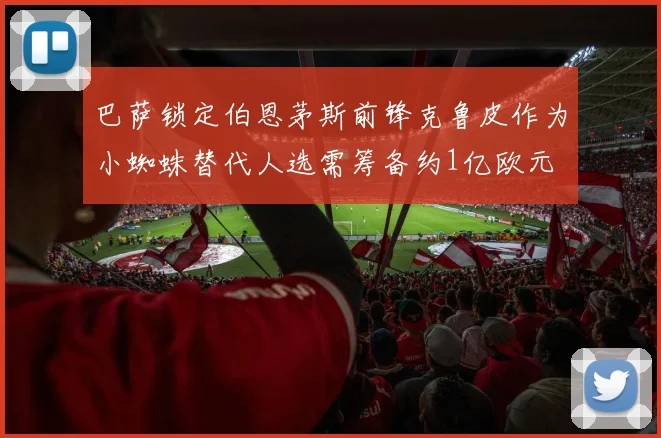 巴萨锁定伯恩茅斯前锋克鲁皮作为小蜘蛛替代人选需筹备约1亿欧元