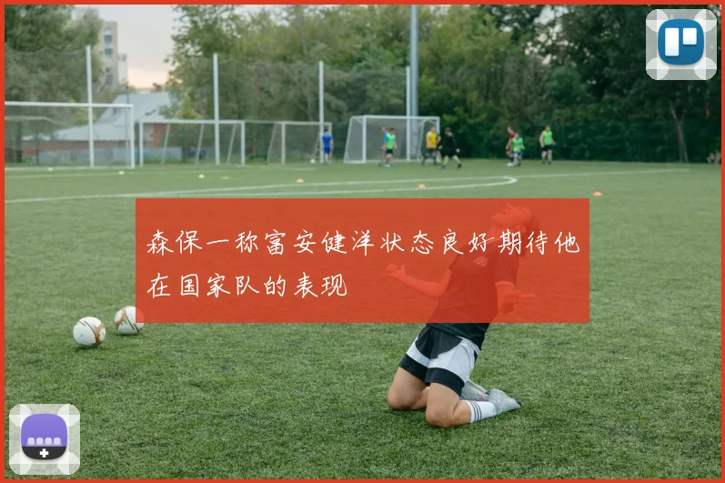 森保一称富安健洋状态良好期待他在国家队的表现