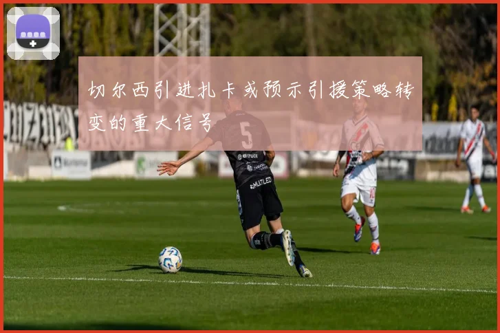 切尔西引进扎卡或预示引援策略转变的重大信号