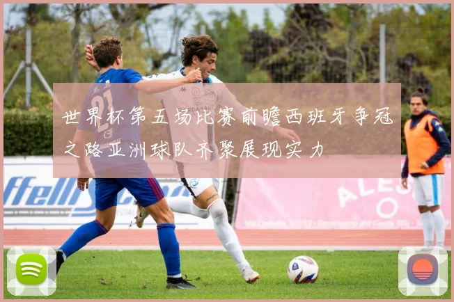 世界杯第五场比赛前瞻西班牙争冠之路亚洲球队齐聚展现实力