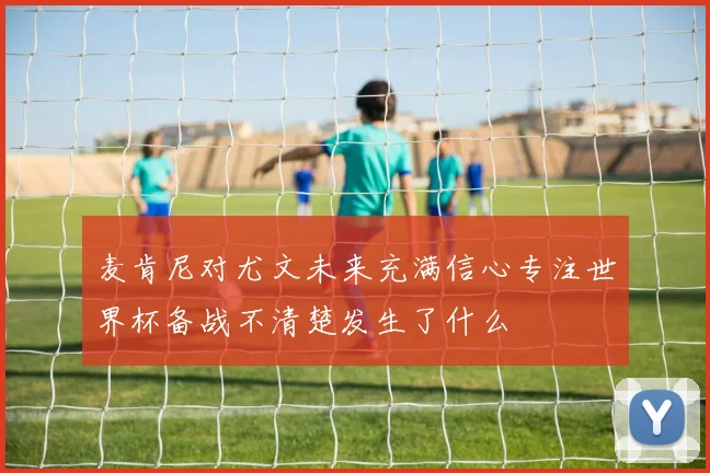 麦肯尼对尤文未来充满信心专注世界杯备战不清楚发生了什么