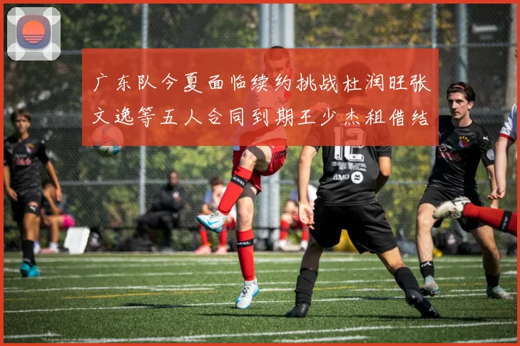 广东队今夏面临续约挑战杜润旺张文逸等五人合同到期王少杰租借结束