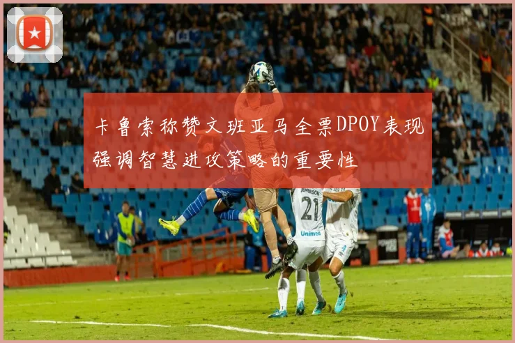 卡鲁索称赞文班亚马全票DPOY表现强调智慧进攻策略的重要性